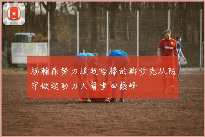 杨瀚森努力追赶哈滕的脚步先从防守做起助力火箭重回巅峰