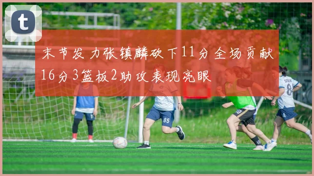 末节发力张镇麟砍下11分全场贡献16分3篮板2助攻表现亮眼
