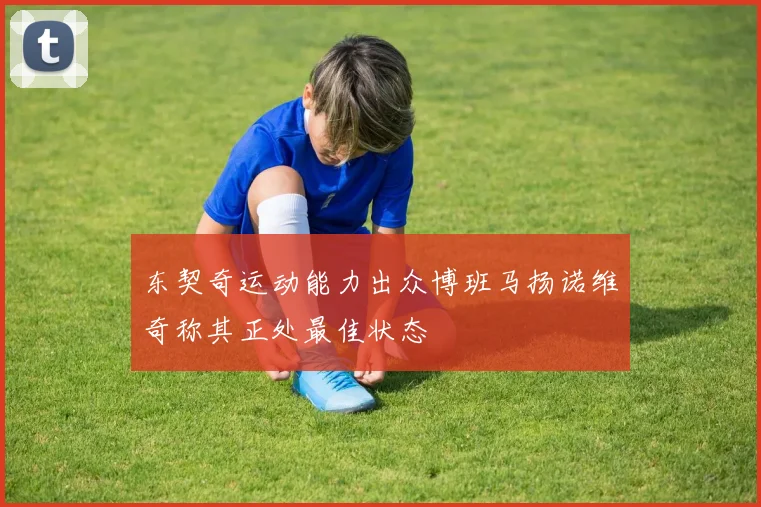 东契奇运动能力出众博班马扬诺维奇称其正处最佳状态