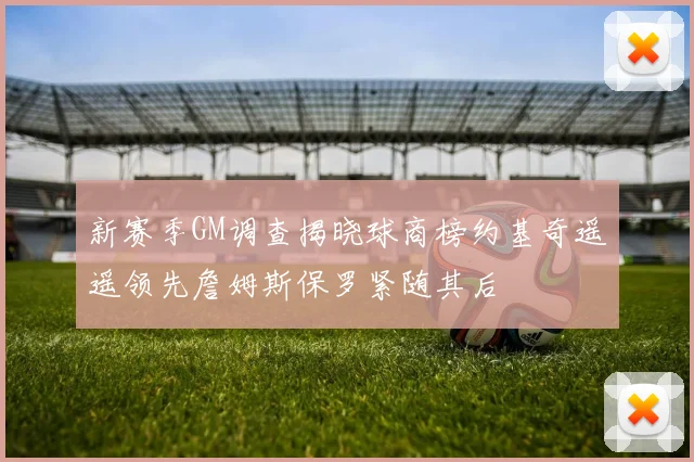 新赛季GM调查揭晓球商榜约基奇遥遥领先詹姆斯保罗紧随其后