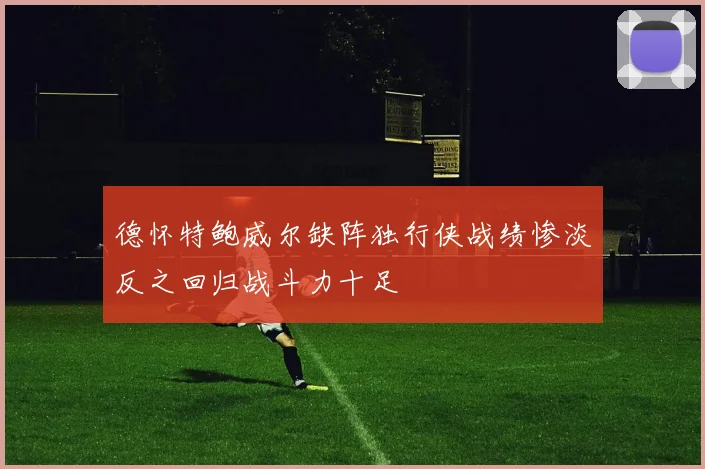 德怀特鲍威尔缺阵独行侠战绩惨淡反之回归战斗力十足