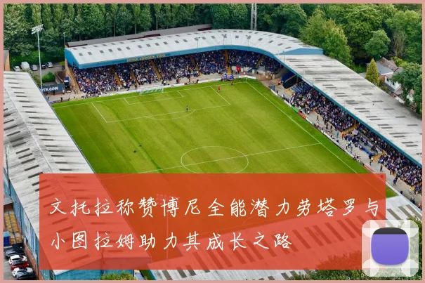 文托拉称赞博尼全能潜力劳塔罗与小图拉姆助力其成长之路