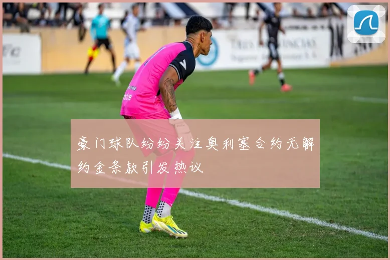 豪门球队纷纷关注奥利塞合约无解约金条款引发热议