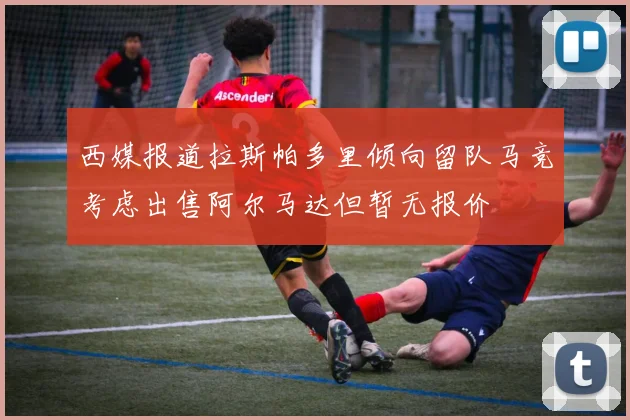 西媒报道拉斯帕多里倾向留队马竞考虑出售阿尔马达但暂无报价