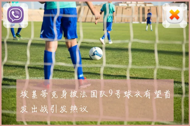 埃基蒂克身披法国队9号球衣有望首发出战引发热议