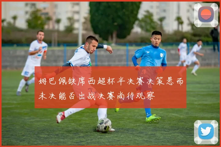 姆巴佩缺席西超杯半决赛决策悬而未决能否出战决赛尚待观察