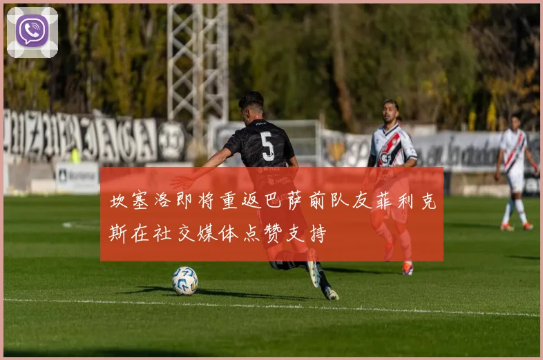 坎塞洛即将重返巴萨前队友菲利克斯在社交媒体点赞支持