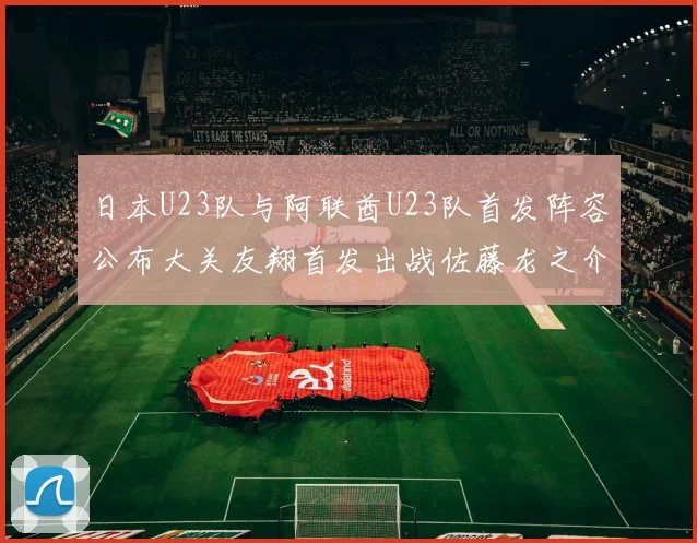 日本U23队与阿联酋U23队首发阵容公布大关友翔首发出战佐藤龙之介替补待命