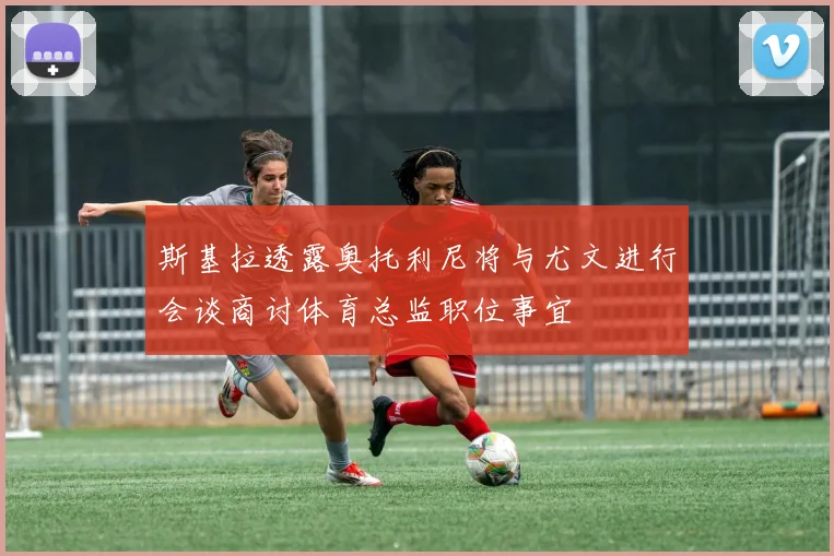 斯基拉透露奥托利尼将与尤文进行会谈商讨体育总监职位事宜