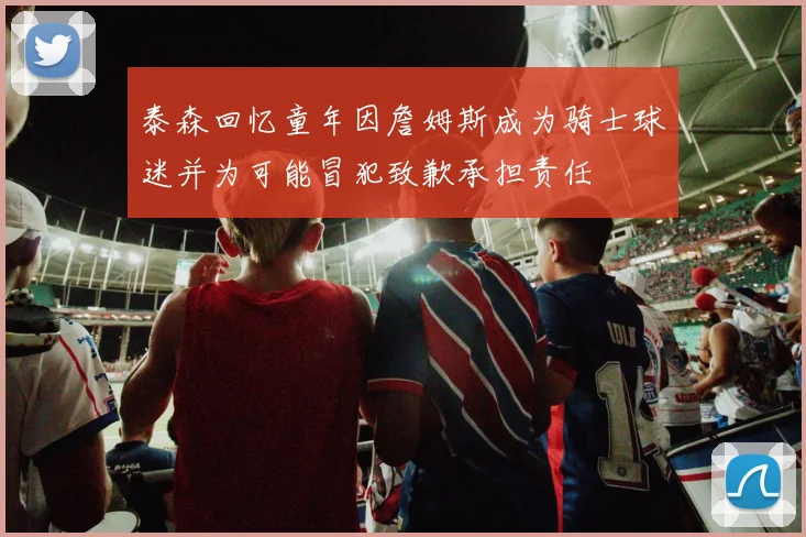 泰森回忆童年因詹姆斯成为骑士球迷并为可能冒犯致歉承担责任