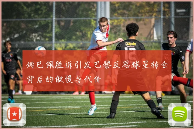 姆巴佩胜诉引发巴黎反思球星转会背后的傲慢与代价