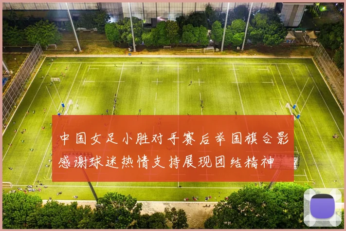 中国女足小胜对手赛后举国旗合影感谢球迷热情支持展现团结精神