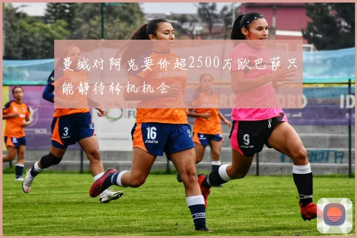 曼城对阿克要价超2500万欧巴萨只能静待转机机会