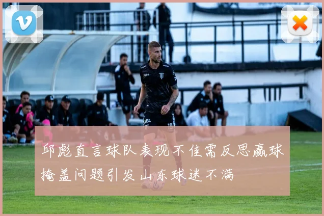 邱彪直言球队表现不佳需反思赢球掩盖问题引发山东球迷不满