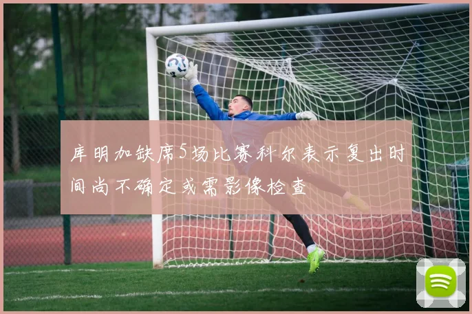 库明加缺席5场比赛科尔表示复出时间尚不确定或需影像检查