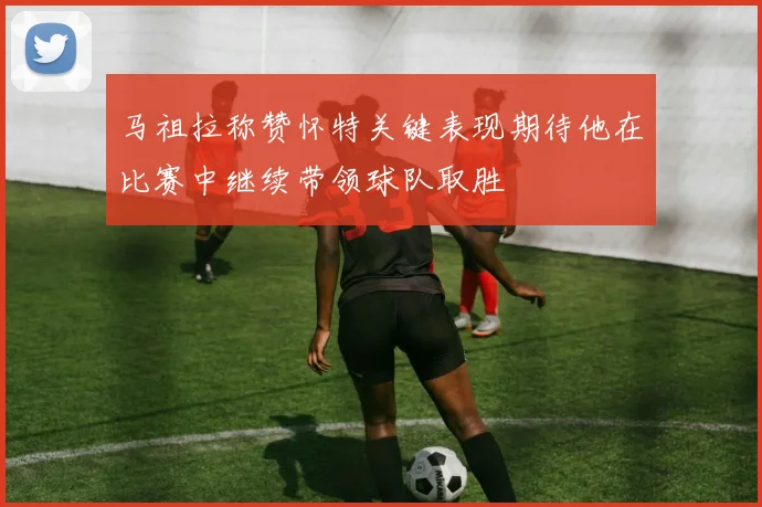 马祖拉称赞怀特关键表现期待他在比赛中继续带领球队取胜