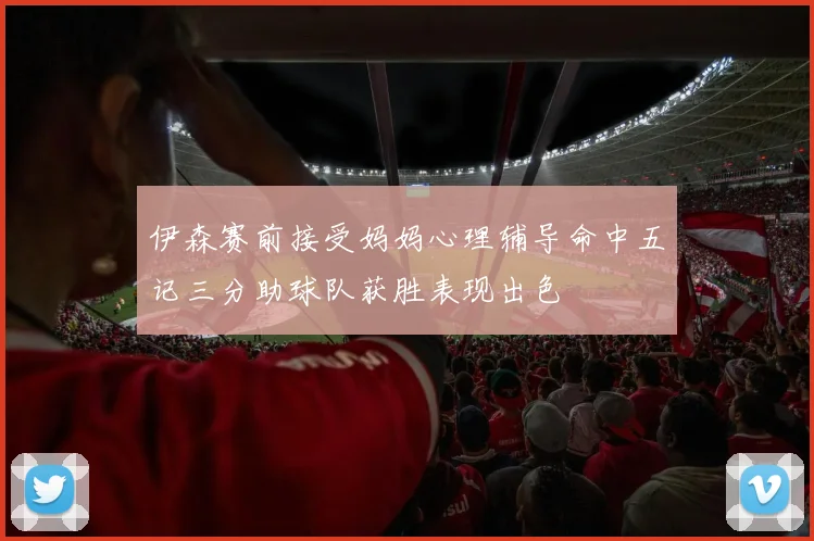 伊森赛前接受妈妈心理辅导命中五记三分助球队获胜表现出色