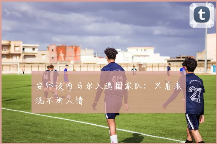 安帅谈内马尔入选国家队：只看表现不讲人情