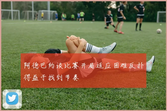 阿德巴约谈比赛开局适应困难反扑得益于找到节奏