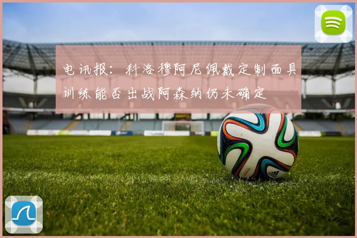 电讯报：科洛穆阿尼佩戴定制面具训练能否出战阿森纳仍未确定