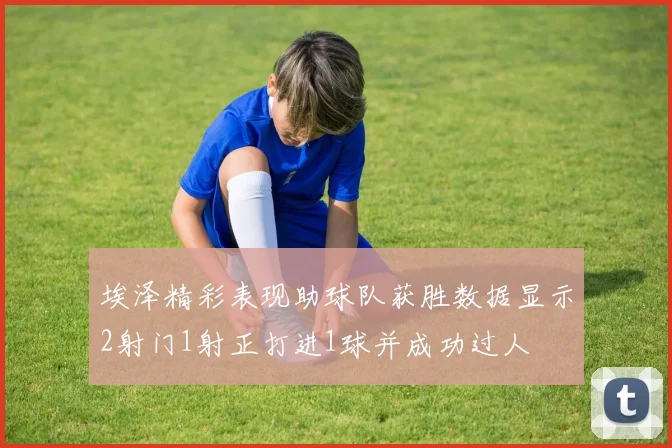 埃泽精彩表现助球队获胜数据显示2射门1射正打进1球并成功过人