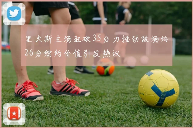 里夫斯主场狂砍35分力挫劲敌场均26分续约价值引发热议