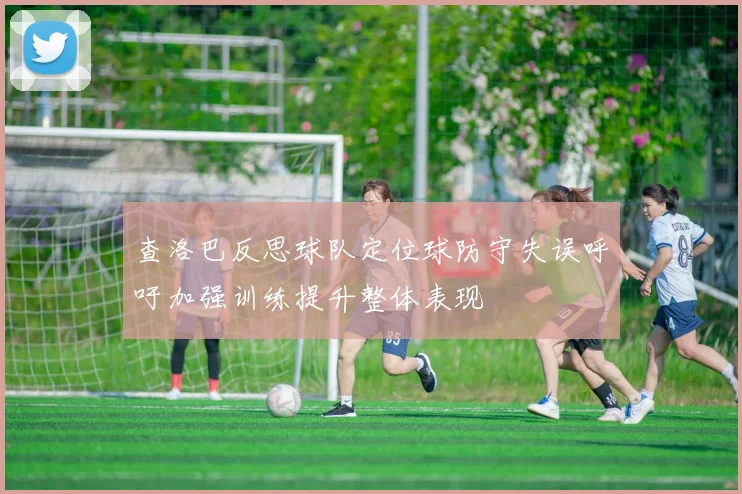 查洛巴反思球队定位球防守失误呼吁加强训练提升整体表现