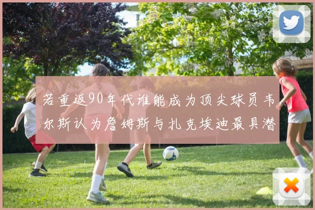 若重返90年代谁能成为顶尖球员韦尔斯认为詹姆斯与扎克埃迪最具潜力