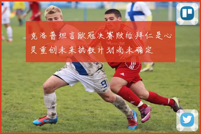 克洛普坦言欧冠决赛败给拜仁是心灵重创未来执教计划尚未确定