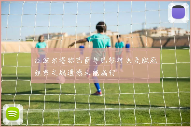 拉波尔塔称巴萨与巴黎对决是欧冠经典之战遗憾未能成行