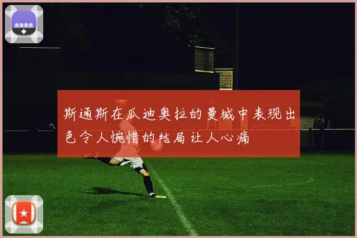 斯通斯在瓜迪奥拉的曼城中表现出色令人惋惜的结局让人心痛