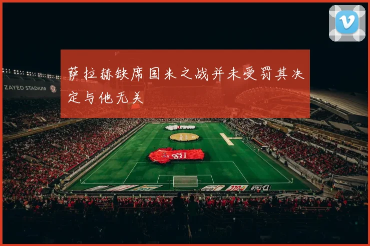 萨拉赫缺席国米之战并未受罚其决定与他无关