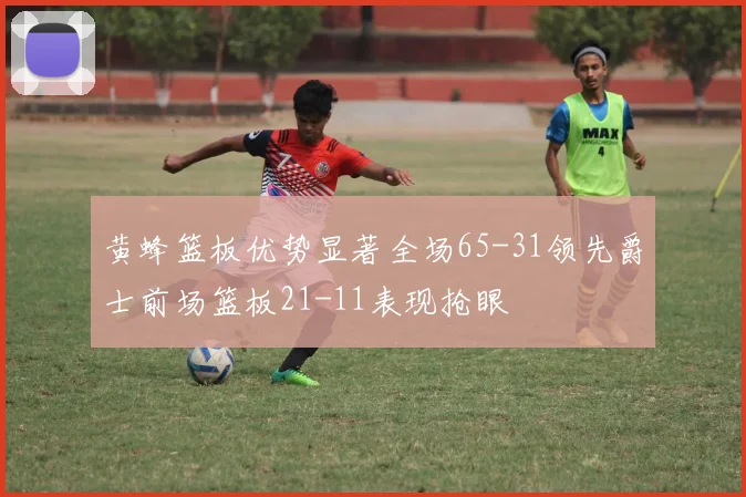 黄蜂篮板优势显著全场65-31领先爵士前场篮板21-11表现抢眼