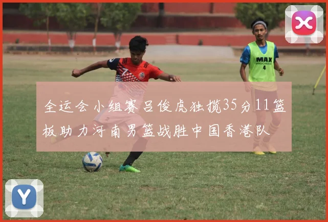 全运会小组赛吕俊虎独揽35分11篮板助力河南男篮战胜中国香港队